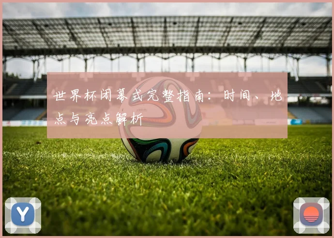 世界杯闭幕式完整指南：时间、地点与亮点解析