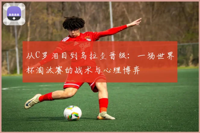 从C罗泪目到乌拉圭晋级：一场世界杯淘汰赛的战术与心理博弈