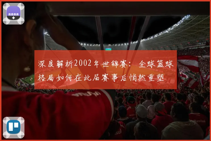 深度解析2002年世锦赛：全球篮球格局如何在此届赛事后悄然重塑