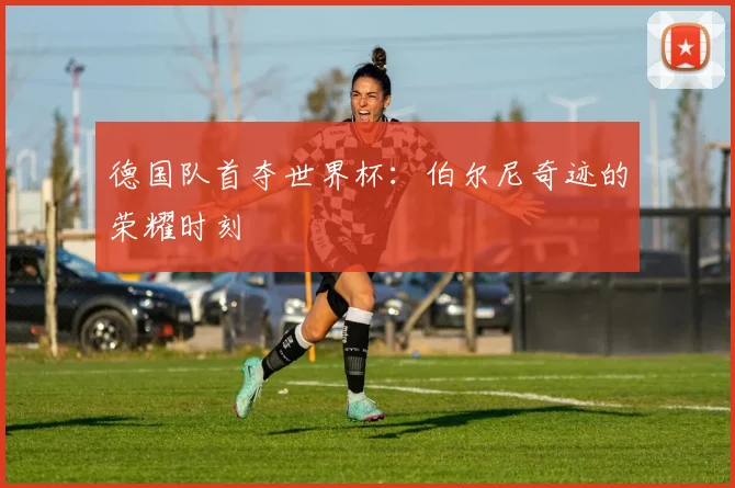 德国队首夺世界杯：伯尔尼奇迹的荣耀时刻