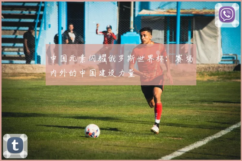 中国元素闪耀俄罗斯世界杯：赛场内外的中国建设力量