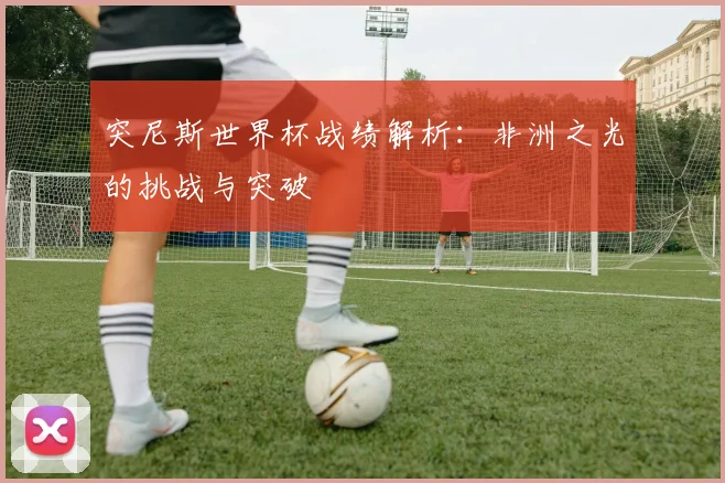 突尼斯世界杯战绩解析：非洲之光的挑战与突破
