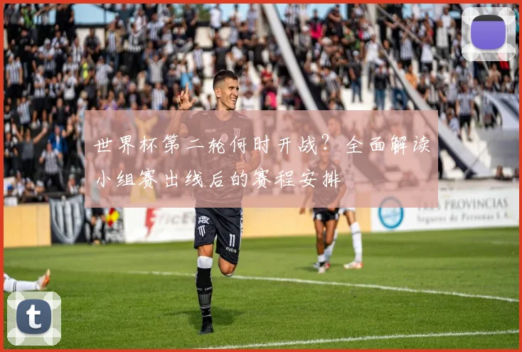 世界杯第二轮何时开战？全面解读小组赛出线后的赛程安排