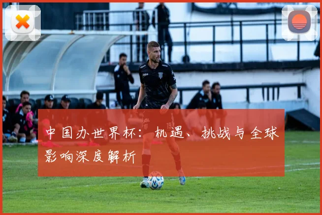 中国办世界杯：机遇、挑战与全球影响深度解析