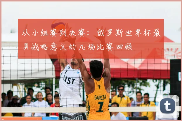 从小组赛到决赛:俄罗斯世界杯最具战略意义的几场比赛回顾