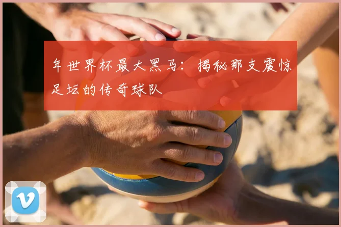 年世界杯最大黑马：揭秘那支震惊足坛的传奇球队