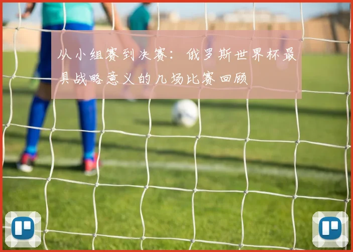 从小组赛到决赛:俄罗斯世界杯最具战略意义的几场比赛回顾