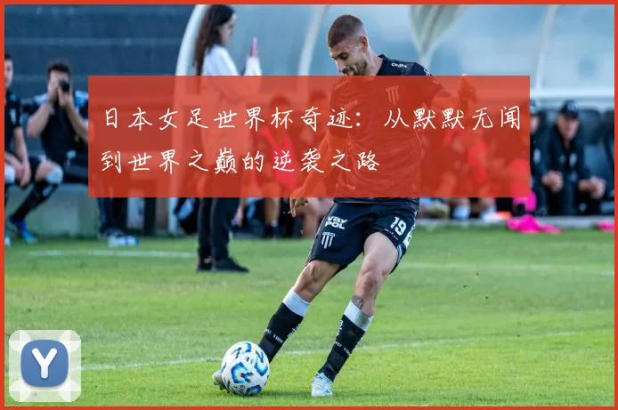 日本女足世界杯奇迹:从默默无闻到世界之巅的逆袭之路
