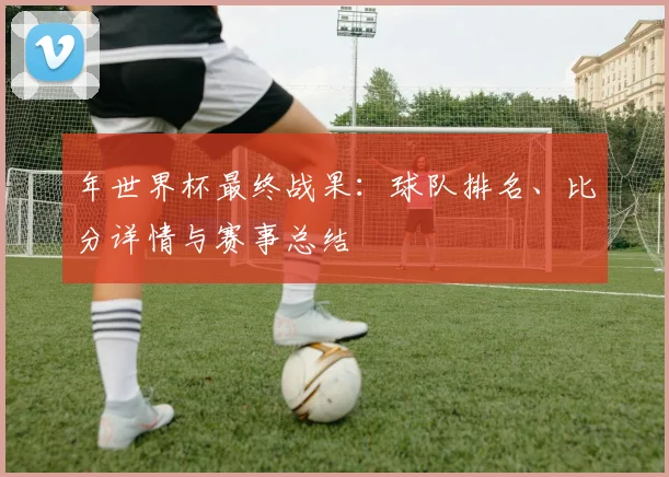 年世界杯最终战果:球队排名、比分详情与赛事总结