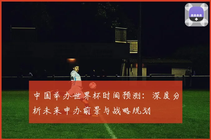 中国举办世界杯时间预测：深度分析未来申办前景与战略规划