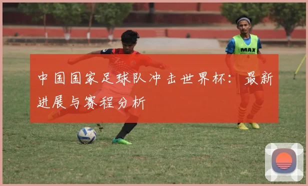中国国家足球队冲击世界杯：最新进展与赛程分析