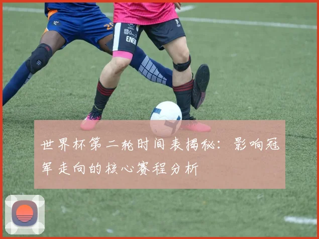 世界杯第二轮时间表揭秘：影响冠军走向的核心赛程分析