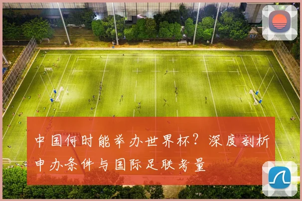 中国何时能举办世界杯？深度剖析申办条件与国际足联考量