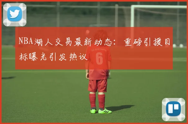 NBA湖人交易最新动态：重磅引援目标曝光引发热议