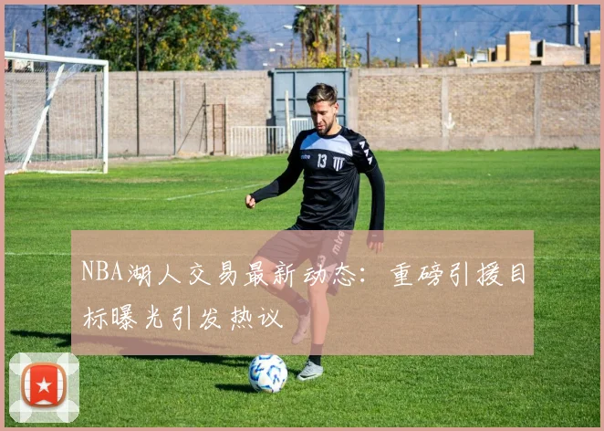 NBA湖人交易最新动态：重磅引援目标曝光引发热议