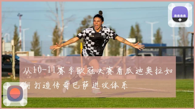 从10-11赛季欧冠决赛看瓜迪奥拉如何打造传奇巴萨进攻体系