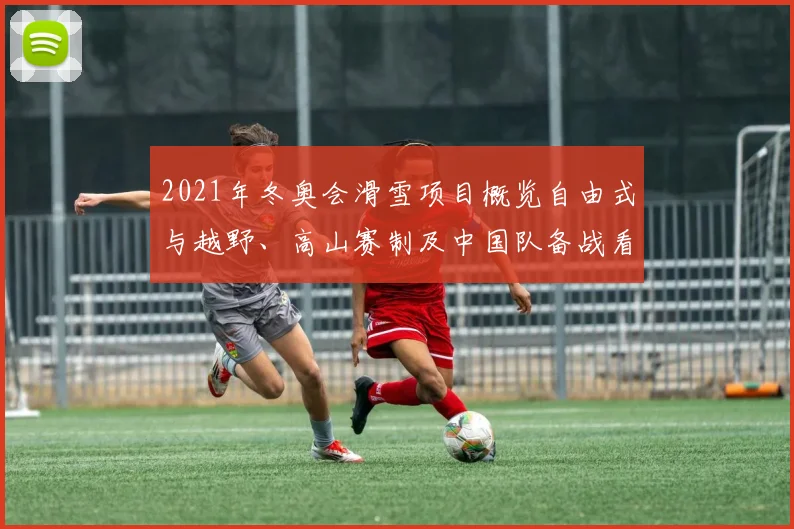 2021年冬奥会滑雪项目概览自由式与越野、高山赛制及中国队备战看点