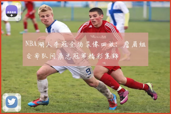 NBA湖人夺冠全场录像回放：詹眉组合率队问鼎总冠军精彩集锦