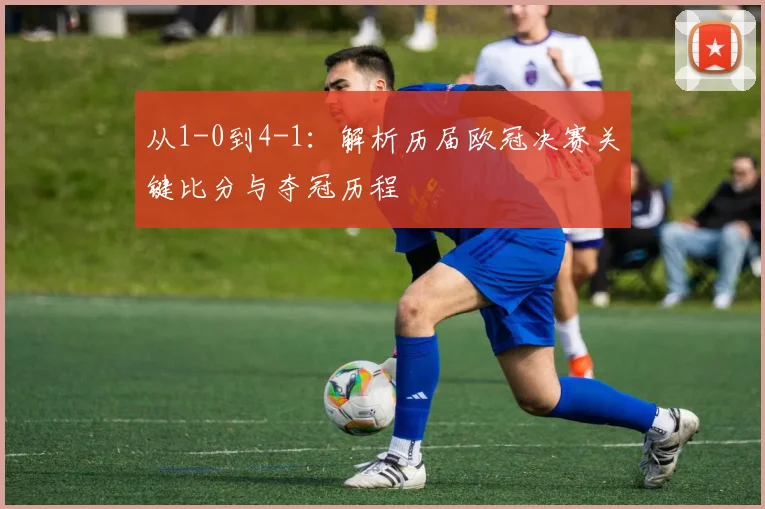 从1-0到4-1：解析历届欧冠决赛关键比分与夺冠历程