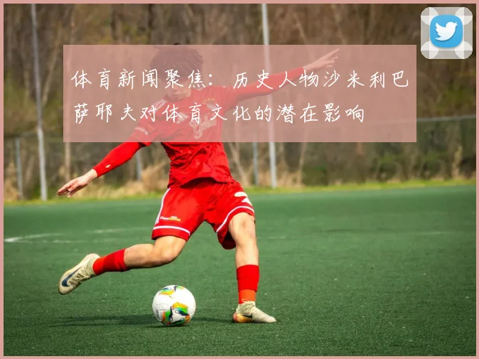 体育新闻聚焦：历史人物沙米利巴萨耶夫对体育文化的潜在影响