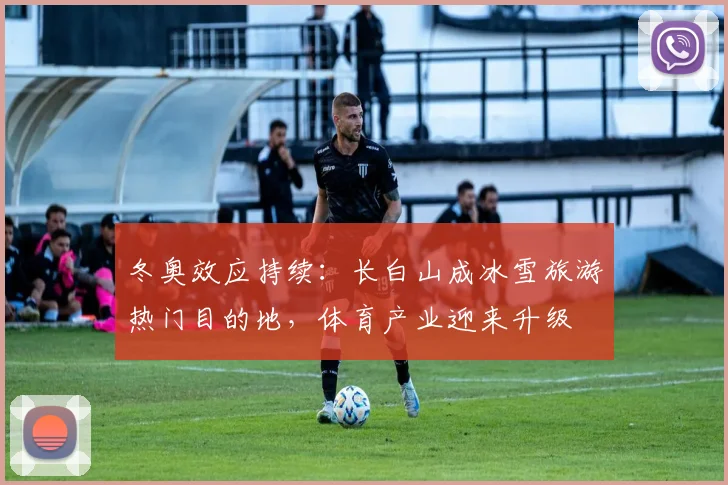 冬奥效应持续：长白山成冰雪旅游热门目的地，体育产业迎来升级