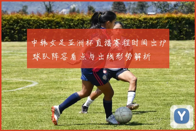 中韩女足亚洲杯直播赛程时间出炉 球队阵容看点与出线形势解析
