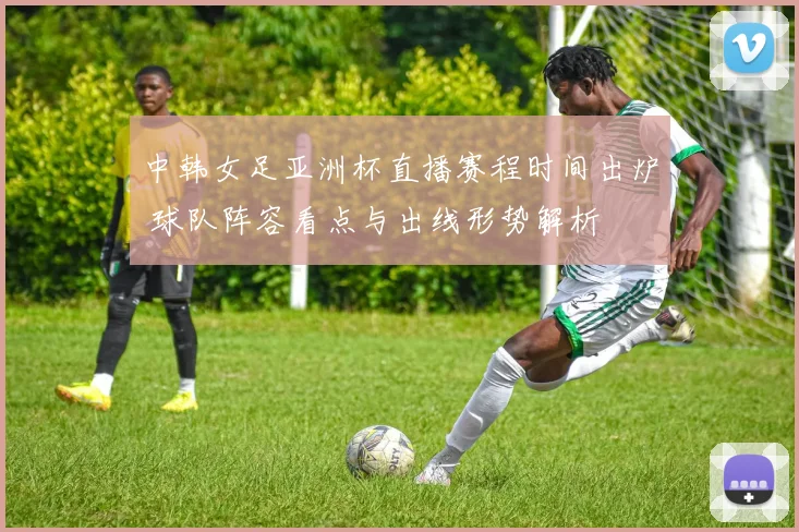 中韩女足亚洲杯直播赛程时间出炉 球队阵容看点与出线形势解析