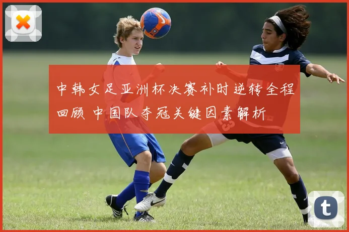 中韩女足亚洲杯决赛补时逆转全程回顾 中国队夺冠关键因素解析