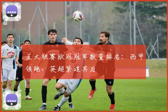 五大联赛欧冠冠军数量排名：西甲领跑，英超紧追其后