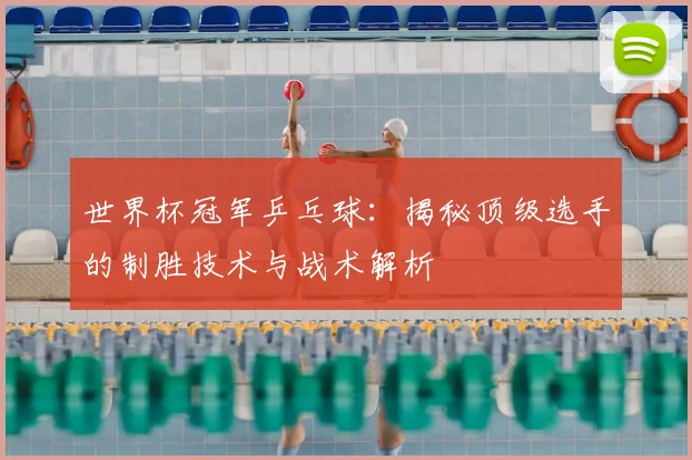 世界杯冠军乒乓球：揭秘顶级选手的制胜技术与战术解析