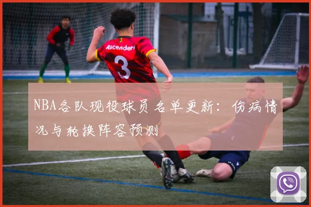 NBA各队现役球员名单更新：伤病情况与轮换阵容预测